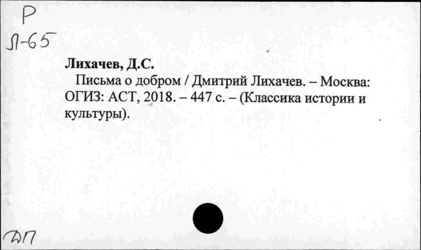 ﻿Лихачев, Д.С.
Письма о добром / Дмитрий Лихачев. - Москва: ОГИЗ: АСТ, 2018. - 447 с. - (Классика истории и культуры).